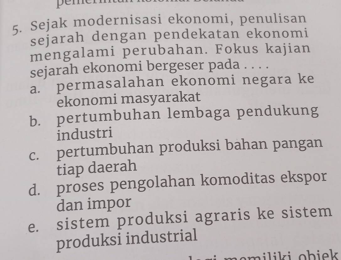 peme
5. Sejak modernisasi ekonomi, penulisan
sejarah dengan pendekatan ekonomi
mengalami perubahan. Fokus kajian
sejarah ekonomi bergeser pada . . . .
a. permasalahan ekonomi negara ke
ekonomi masyarakat
b. pertumbuhan lembaga pendukung
industri
c. pertumbuhan produksi bahan pangan
tiap daerah
d. proses pengolahan komoditas ekspor
dan impor
e. sistem produksi agraris ke sistem
produksi industrial
em iliki ob iek