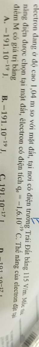 electron đang ở độ cao 1,04 m so với mặt đất, tại nơi có điện trường Trái Đất băng 115 V/m. Mắc ma
đăng điện được chọn tại mặt đất, êlectron có điện tích q_e=-1,6.10^(-19)C. Thế năng của electron đặt tại
điểm M có giá trị bằng
A. -191.10^(-19)J. B. -191.10^(-19)J. C. 191.10^(-17) n -10110-17