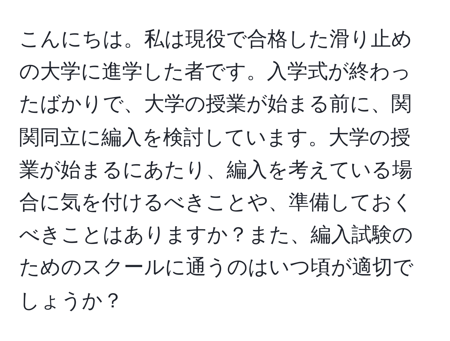 こんにちは。私は現役で合格した滑り止めの大学に進学した者です。入学式が終わったばかりで、大学の授業が始まる前に、関関同立に編入を検討しています。大学の授業が始まるにあたり、編入を考えている場合に気を付けるべきことや、準備しておくべきことはありますか？また、編入試験のためのスクールに通うのはいつ頃が適切でしょうか？