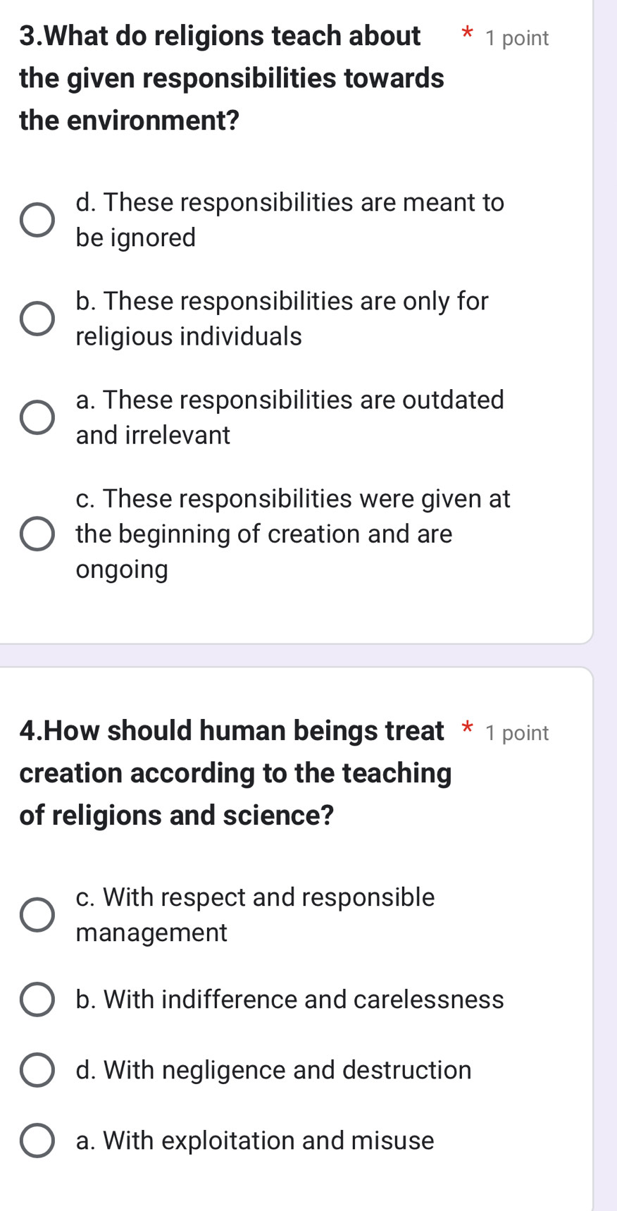 What do religions teach about * 1 point
the given responsibilities towards
the environment?
d. These responsibilities are meant to
be ignored
b. These responsibilities are only for
religious individuals
a. These responsibilities are outdated
and irrelevant
c. These responsibilities were given at
the beginning of creation and are
ongoing
4.How should human beings treat * 1 point
creation according to the teaching
of religions and science?
c. With respect and responsible
management
b. With indifference and carelessness
d. With negligence and destruction
a. With exploitation and misuse