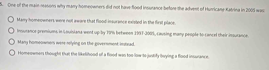 One of the main reasons why many homeowners did not have flood insurance before the advent of Hurricane Katrina in 2005 was:
Many homeowners were not aware that flood insurance existed in the first place.
Insurance premiums in Louisiana went up by 70% between 1997-2005, causing many people to cancel their insurance.
Many homeowners were relying on the government instead.
Homeowners thought that the likelihood of a flood was too low to justify buying a flood insurance.