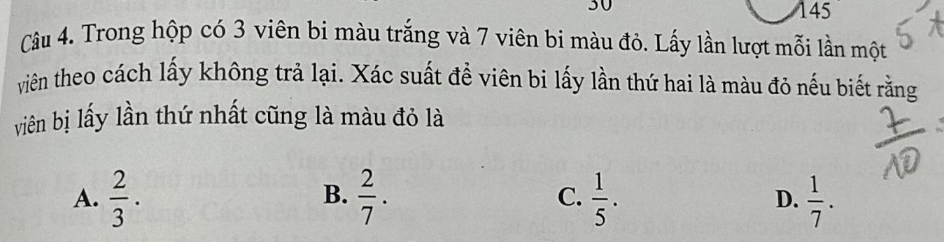 30
145
Câu 4. Trong hộp có 3 viên bi màu trắng và 7 viên bi màu đỏ. Lấy lần lượt mỗi lần một
viên theo cách lấy không trả lại. Xác suất để viên bi lấy lần thứ hai là màu đỏ nếu biết rằng
viên bị lấy lần thứ nhất cũng là màu đỏ là
B.
A.  2/3 .  2/7 . C.  1/5 .  1/7 . 
D.