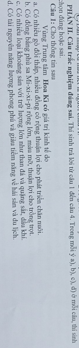 Dan map eu .
PHẢN II. Câu trắc nghiệm đúng sai. Thí sinh trả lời từ câu 1 đến câu 4. Trong mỗi ý a), b), c), d) ở mỗi câu, thí sinh
chọn đúng hoặc sai.
* Câu 1: Cho thông tin sau
Vùng Trung tâm Hoa Kì có giá trị kinh tế do
a. Có nhiều gò đồi thấp, nhiều đồng cỏ rộng thuận lợi cho phát triển chăn nuôi.
b. Có đồng bằng phù sa Mi-xi-xi-pi rộng lớn, màu mỡ, thuận lợi cho trồng trọt.
c. Có nhiều loại khoáng sản với trữ lượng lớn như than đá và quặng sắt, dầu khí.
d. Có tài nguyên năng lượng phong phú và giàu tiềm năng về hải sản và du lịch.