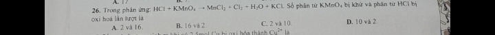 A 
26. Trong phân ứng HCl+KMnO_4to MnCl_2+Cl_2+H_2O+KCl 1. Số phân từ KMnO₄ bị khử và phân từ HCl bị
oxi hoá lần lượt là C. 2 và 10. D. 10 và 2.
A. 2 và 16. B. 16 và 2
u hi oxi hóa thành Cu^(2+)|a