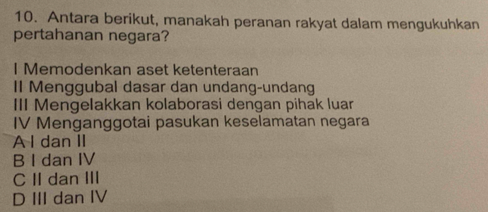 Antara berikut, manakah peranan rakyat dalam mengukuhkan
pertahanan negara?
I Memodenkan aset ketenteraan
II Menggubal dasar dan undang-undang
III Mengelakkan kolaborasi dengan pihak luar
IV Menganggotai pasukan keselamatan negara
A I dan II
B I dan IV
C II dan III
D III dan IV