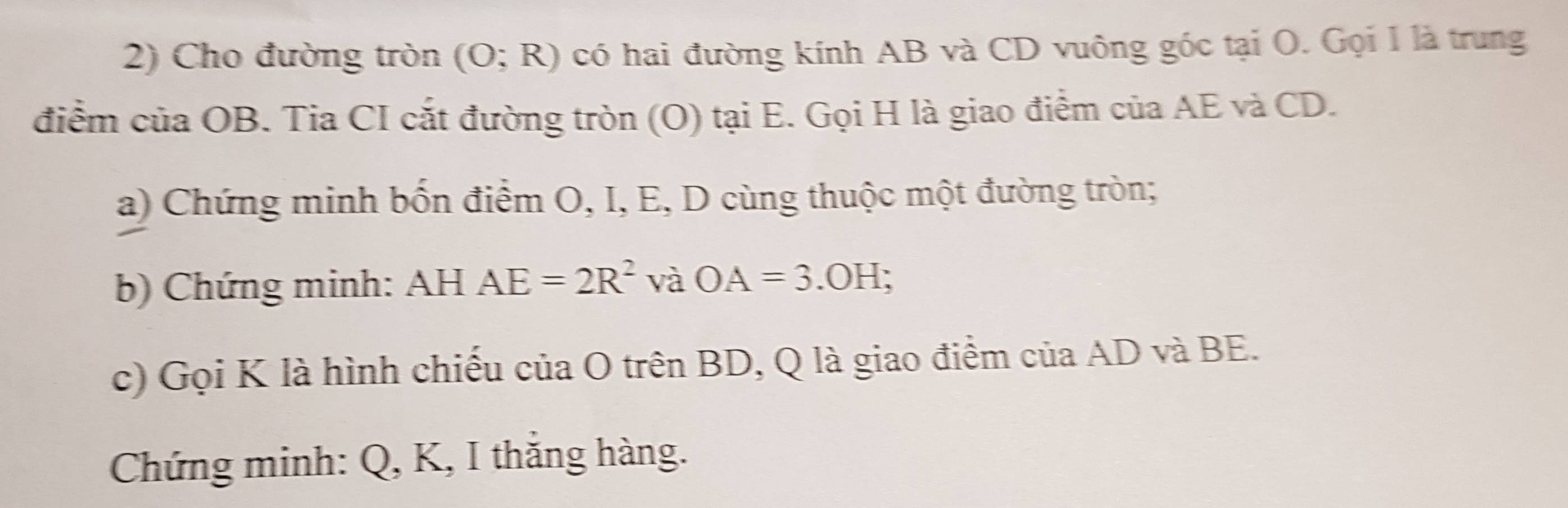 Cho đường tròn (O;R) có hai đường kính AB và CD vuông góc tại O. Gọi 1 là trung 
điểm của OB. Tia CI cắt đường tròn (O) tại E. Gọi H là giao điểm của AE và CD. 
a) Chứng minh bốn điểm O, I, E, D cùng thuộc một đường tròn; 
b) Chứng minh: AH AE=2R^2 và OA=3.OH
c) Gọi K là hình chiếu của O trên BD, Q là giao điểm của AD và BE. 
Chứng minh: Q, K, I thắng hàng.