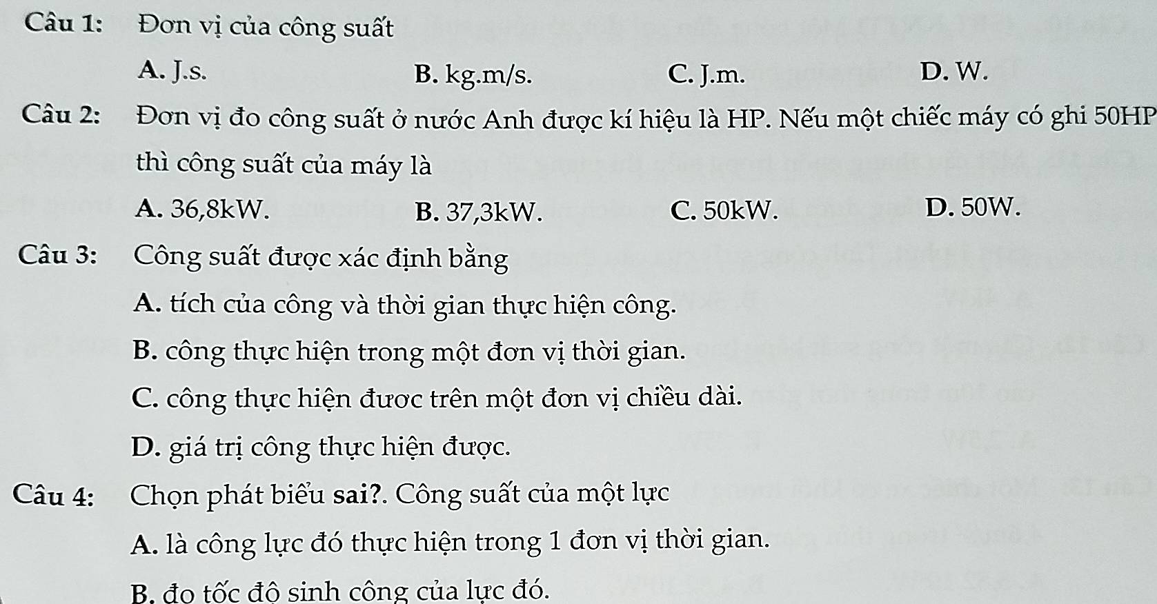 Đơn vị của công suất
A. J.s. B. kg. m/s. C. J.m. D. W.
Câu 2: Đơn vị đo công suất ở nước Anh được kí hiệu là HP. Nếu một chiếc máy có ghi 50HP
thì công suất của máy là
A. 36,8kW. B. 37,3kW. C. 50kW. D. 50W.
Câu 3: Công suất được xác định bằng
A. tích của công và thời gian thực hiện công.
B. công thực hiện trong một đơn vị thời gian.
C. công thực hiện được trên một đơn vị chiều dài.
D. giá trị công thực hiện được.
Câu 4: Chọn phát biểu sai?. Công suất của một lực
A. là công lực đó thực hiện trong 1 đơn vị thời gian.
B. đo tốc đô sinh công của lực đó.