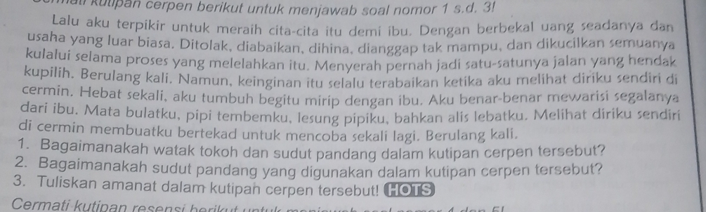 all kutipan cerpen berikut untuk menjawab soal nomor 1 s.d. 3! 
Lalu aku terpikir untuk meraih cita-cita itu demi ibu. Dengan berbekal uang seadanya dan 
usaha yang luar biasa. Ditolak, diabaikan, dihina, dianggap tak mampu, dan dikucilkan semuanya 
kulalui selama proses yang melelahkan itu. Menyerah pernah jadi satu-satunya jalan yang hendak 
kupilih. Berulang kali, Namun, keinginan itu selalu terabaikan ketika aku melihat diriku sendiri di 
cermin. Hebat sekali, aku tumbuh begitu mirip dengan ibu. Aku benar-benar mewarisi segalanya 
dari ibu. Mata bulatku, pipi tembemku, lesung pipiku, bahkan alis lebatku. Melihat diriku sendiri 
di cermin membuatku bertekad untuk mencoba sekali lagi. Berulang kali. 
1. Bagaimanakah watak tokoh dan sudut pandang dalam kutipan cerpen tersebut? 
2. Bagaimanakah sudut pandang yang digunakan dalam kutipan cerpen tersebut? 
3. Tuliskan amanat dalam kutipan cerpen tersebut! [OTS