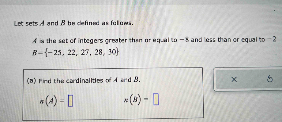 Let sets A and B be defined as follows.
A is the set of integers greater than or equal to −8 and less than or equal to −2
B= -25,22,27,28,30
(a) Find the cardinalities of A and B. ×
n(A)=□
n(B)=□