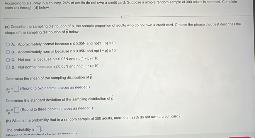 According to a survey in a country, 24% of adults do not own a credit card. Suppose a simple random sample of 300 adults is obtained. Complete
parts (a) through (d) below.
(a) Describe the sampling distribution of p, the sample proportion of adults who do not own a credit card. Choose the phrase that best describes the
shape of the sampling distribution of p below.
A. Approximately normal because n≤ 0.05N and np(1-p)<10</tex>
B. Approximately normal because n≤ 0.05N and np(1-p)≥ 10
C. Not normal because n≤ 0.05N and np(1-p)<10</tex>
D. Not normal because n≤ 0.05N and np(1-p)≥ 10
Determine the mean of the sampling distribution of hat p.
mu _p=□ (Round to two decimal places as needed.)
Determine the standard deviation of the sampling distribution of hat p.
sigma _hat P=□ (Round to three decimal places as needed.)
(b) What is the probability that in a random sample of 300 adults, more than 27% do not own a credit card?
The probability is □. 
(Pound to four dacimal placae as neaded)