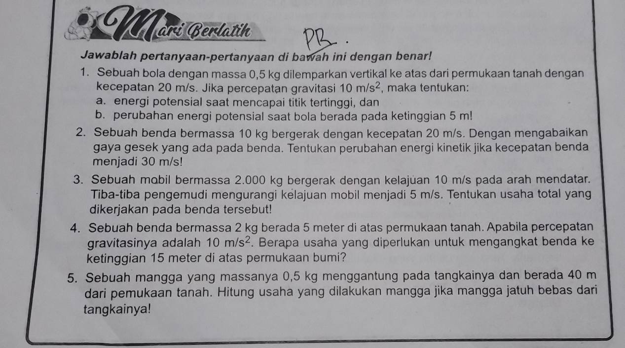 Märí Berlatih 
. 
Jawablah pertanyaan-pertanyaan di bawah ini dengan benar! 
1. Sebuah bola dengan massa 0,5 kg dilemparkan vertikal ke atas dari permukaan tanah dengan 
kecepatan 20 m/s. Jika percepatan gravitasi 10m/s^2 , maka tentukan: 
a. energi potensial saat mencapai titik tertinggi, dan 
b. perubahan energi potensial saat bola berada pada ketinggian 5 m! 
2. Sebuah benda bermassa 10 kg bergerak dengan kecepatan 20 m/s. Dengan mengabaikan 
gaya gesek yang ada pada benda. Tentukan perubahan energi kinetik jika kecepatan benda 
menjadi 30 m/s! 
3. Sebuah mobil bermassa 2.000 kg bergerak dengan kelajuan 10 m/s pada arah mendatar. 
Tiba-tiba pengemudi mengurangi kelajuan mobil menjadi 5 m/s. Tentukan usaha total yang 
dikerjakan pada benda tersebut! 
4. Sebuah benda bermassa 2 kg berada 5 meter di atas permukaan tanah. Apabila percepatan 
gravitasinya adalah 10m/s^2. Berapa usaha yang diperlukan untuk mengangkat benda ke 
ketinggian 15 meter di atas permukaan bumi? 
5. Sebuah mangga yang massanya 0,5 kg menggantung pada tangkainya dan berada 40 m
dari pemukaan tanah. Hitung usaha yang dilakukan mangga jika mangga jatuh bebas dari 
tangkainya!