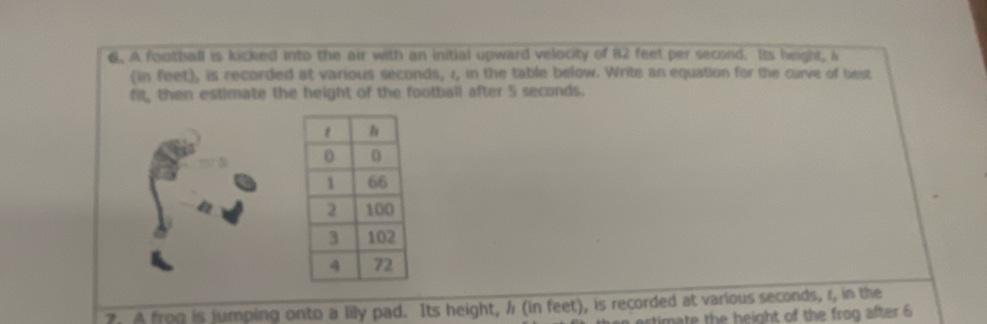 A football is kicked into the air with an initial upward velocity of 82 feet per second. Its height, a 
(in feet), is recorded at various seconds, 1, in the table below. Write an equation for the curve of best 
fit, then estimate the height of the football after 5 seconds. 
2. A frog is jumping onto a lily pad. Its height, h (in feet), is recorded at various seconds, r, in the 
estimate the height of the frog after 6