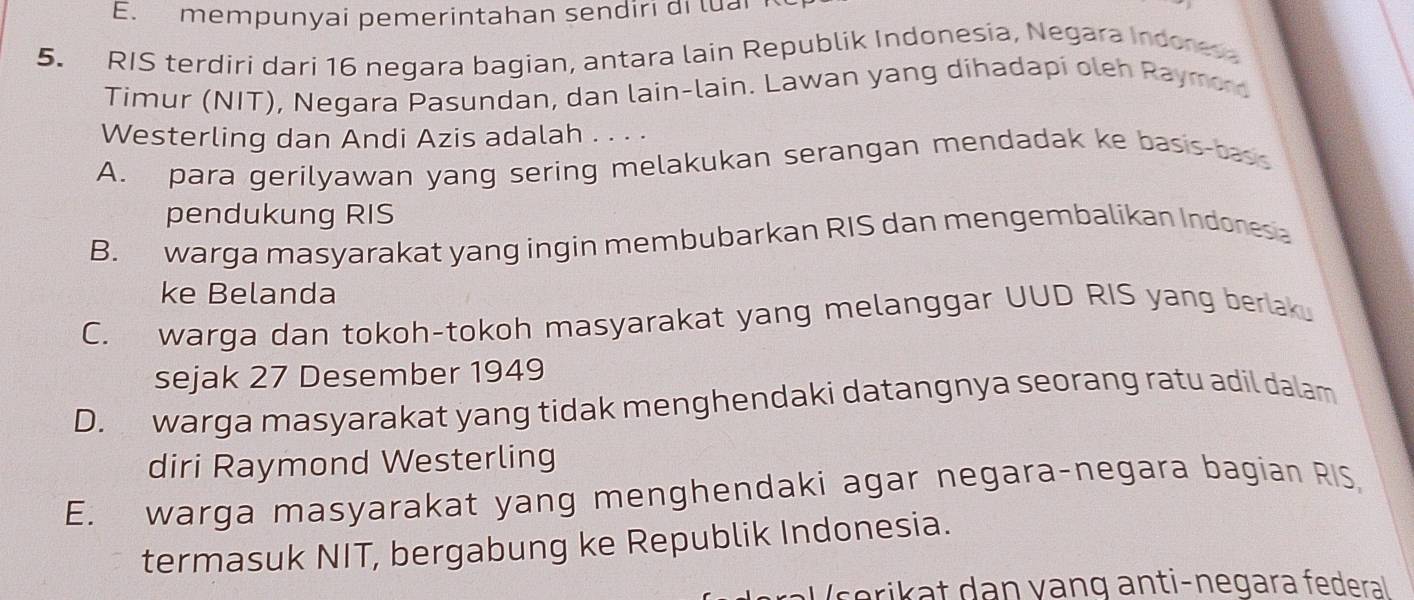 mempunyai pemerintahan sendiri di luai 
5. RIS terdiri dari 16 negara bagian, antara lain Republik Indonesia, Negara Indones
Timur (NIT), Negara Pasundan, dan lain-lain. Lawan yang dihadapi oleh Raymor
Westerling dan Andi Azis adalah . . . .
A. para gerilyawan yang sering melakukan serangan mendadak ke basis-bass
pendukung RIS
B. warga masyarakat yang ingin membubarkan RIS dan mengembalikan Indonesa
ke Belanda
C. warga dan tokoh-tokoh masyarakat yang melanggar UUD RIS yang berlak.
sejak 27 Desember 1949
D. warga masyarakat yang tidak menghendaki datangnya seorang ratu adil dalam
diri Raymond Westerling
E. warga masyarakat yang menghendaki agar negara-negara bagian RIS
termasuk NIT, bergabung ke Republik Indonesia.
V serikat dan vang anti-negara federal