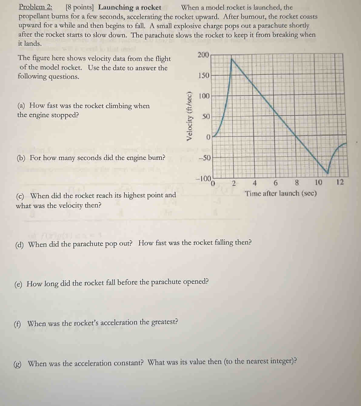 Problem 2: [8 points] Launching a rocket When a model rocket is launched, the 
propellant burns for a few seconds, accelerating the rocket upward. After burnout, the rocket coasts 
upward for a while and then begins to fall. A small explosive charge pops out a parachute shortly 
after the rocket starts to slow down. The parachute slows the rocket to keep it from breaking when 
it lands. 
The figure here shows velocity data from the flight 
of the model rocket. Use the date to answer the 
following questions. 
(a) How fast was the rocket climbing when 
the engine stopped? 
B 
(b) For how many seconds did the engine burn? 
(c) When did the rocket reach its highest point and Time after launc ( 
what was the velocity then? 
(d) When did the parachute pop out? How fast was the rocket falling then? 
(e) How long did the rocket fall before the parachute opened? 
(f) When was the rocket’s acceleration the greatest? 
(g) When was the acceleration constant? What was its value then (to the nearest integer)?