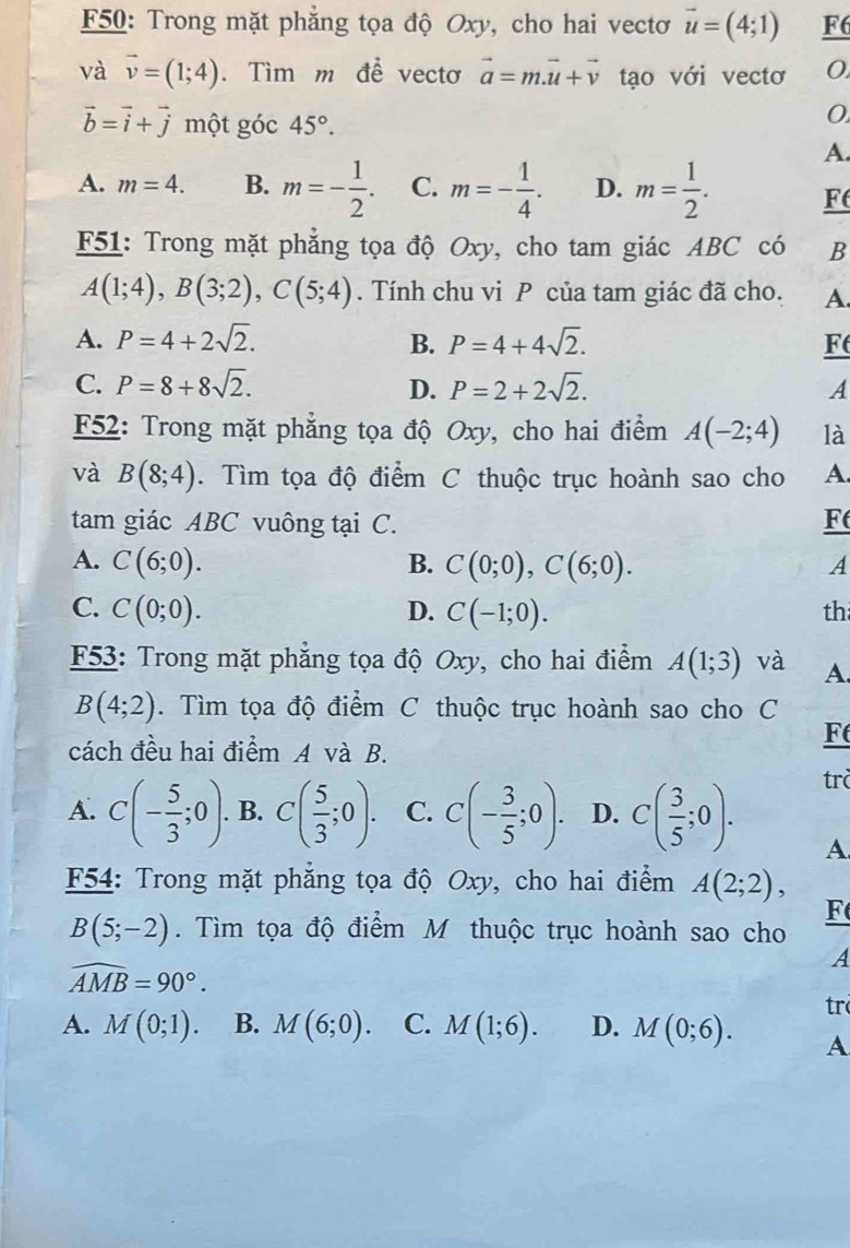 F50: Trong mặt phẳng tọa độ Oxy, cho hai vectơ vector u=(4;1) F6
và vector v=(1;4). Tìm m đề vectơ vector a=m.vector u+vector v tạo với vectơ 0
vector b=vector i+vector j một góc 45°.
0
A.
A. m=4. B. m=- 1/2 . C. m=- 1/4 . D. m= 1/2 . F
F51: Trong mặt phẳng tọa độ Oxy, cho tam giác ABC có B
A(1;4),B(3;2),C(5;4). Tính chu vi P của tam giác đã cho. A.
A. P=4+2sqrt(2). B. P=4+4sqrt(2). F
C. P=8+8sqrt(2). D. P=2+2sqrt(2). A
F52: Trong mặt phẳng tọa độ Oxy, cho hai điểm A(-2;4) là
và B(8;4). Tìm tọa độ điểm C thuộc trục hoành sao cho A.
tam giác ABC vuông tại C. F
A. C(6;0). C(0;0),C(6;0). A
B.
C. C(0;0). D. C(-1;0). th
F53: Trong mặt phẳng tọa độ Oxy, cho hai điểm A(1;3) và A.
B(4;2). Tìm tọa độ điểm C thuộc trục hoành sao cho C
cách đều hai điểm A và B.
F
A. C(- 5/3 ;0). B. C( 5/3 ;0). C. C(- 3/5 ;0). D. C( 3/5 ;0).
trò
A
F54: Trong mặt phẳng tọa độ Oxy, cho hai điểm A(2;2),
F
B(5;-2). Tìm tọa độ điểm M thuộc trục hoành sao cho
A
widehat AMB=90°.
tr
A. M(0;1). B. M(6;0). C. M(1;6). D. M(0;6). A