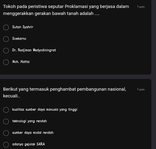 Tokoh pada peristiwa seputar Proklamasi yang berjasa dalam 1 poin
menggerakkan gerakan bawah tanah adalah ....
Sutan Syahrir
Soekarno
Dr. Radjiman Wedyodiningrat
Moh. Hatta
Berikut yang termasuk penghambat pembangunan nasional, 1 poin
kecuali..
kualitas sumber daya manusia yang tinggi
teknologi yang rendah
sumber daya modal rendah
adanya gejolak SARA