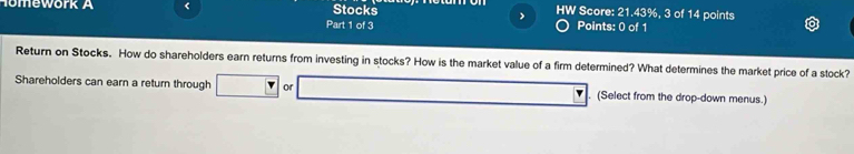 Stocks 
Homework A < Score: 21.43%, 3 of 14 points 
Part 1 of 3 Points: 0 of 1 
Return on Stocks. How do shareholders earn returns from investing in stocks? How is the market value of a firm determined? What determines the market price of a stock? 
Shareholders can earn a return through or (Select from the drop-down menus.)