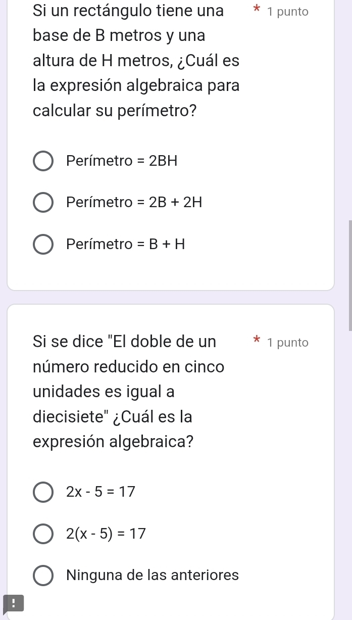 Si un rectángulo tiene una 1 punto
base de B metros y una
altura de H metros, ¿Cuál es
la expresión algebraica para
calcular su perímetro?
Perímetro =2BH
Perímetro =2B+2H
Perímetro =B+H
Si se dice "El doble de un 1 punto
número reducido en cinco
unidades es igual a
diecisiete" ¿Cuál es la
expresión algebraica?
2x-5=17
2(x-5)=17
Ninguna de las anteriores
!