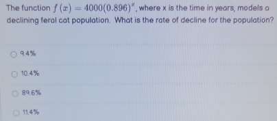 The function f(x)=4000(0.896)^x , where x is the time in years, models a
declining feral cat population. What is the rate of decline for the population?
9.4%
10.4%
89.6%
11.4%