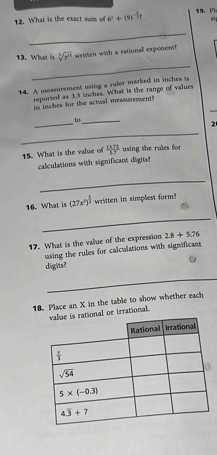 Pl
12. What is the exact sum of 6^2+(9)^- 3/2 ? sig
_
13. What is sqrt[5](y^(12)) written with a rational exponent?
_
14. A measurement using a ruler marked in inches is
reported as 3.3 inches. What is the range of values
in inches for the actual measurement?
_
to_
2
_
15. What is the value of  (13.72)/5.7  using the rules for
calculations with significant digits?
_
16. What is (27x^3)^ 5/3  written in simplest form?
_
17. What is the value of the expression 2.8+5.76
using the rules for calculations with significant
digits?
_
18. Place an X in the table to show whether each
onal or irrational.