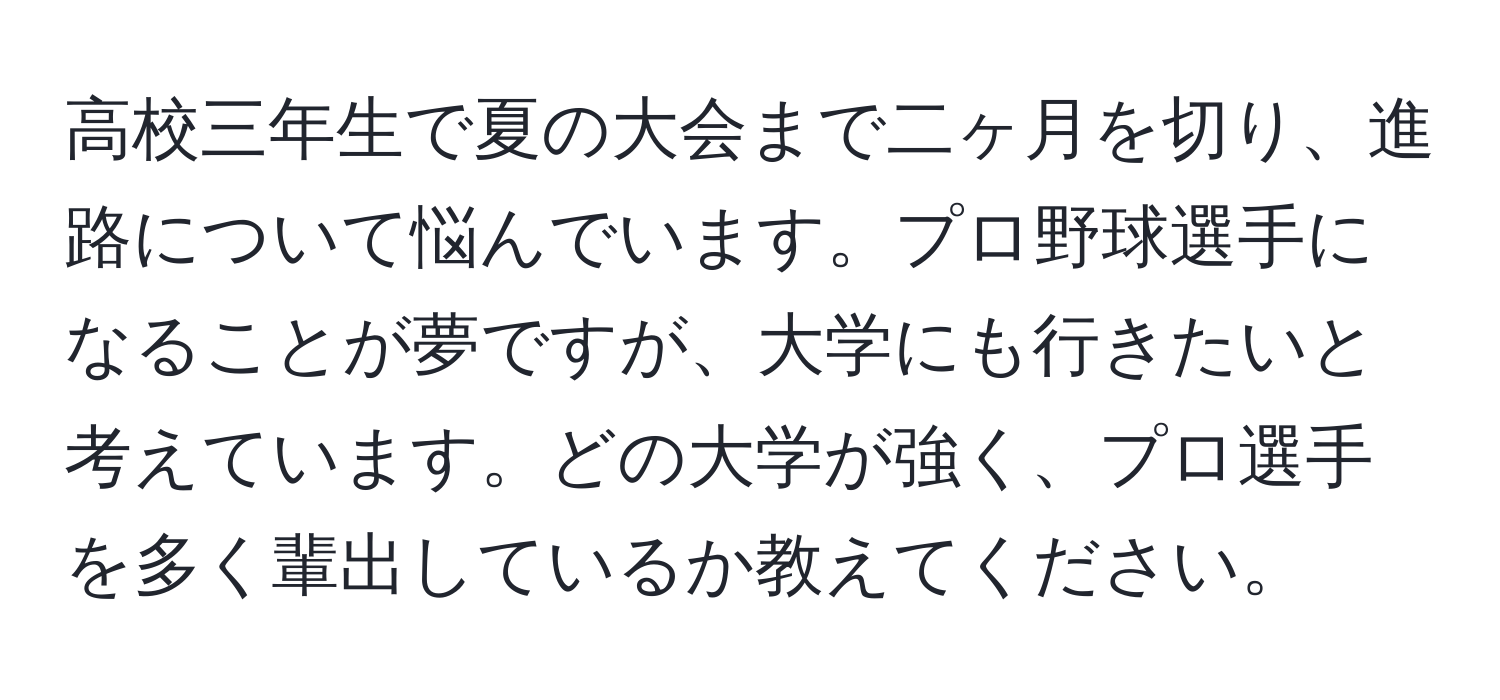 高校三年生で夏の大会まで二ヶ月を切り、進路について悩んでいます。プロ野球選手になることが夢ですが、大学にも行きたいと考えています。どの大学が強く、プロ選手を多く輩出しているか教えてください。