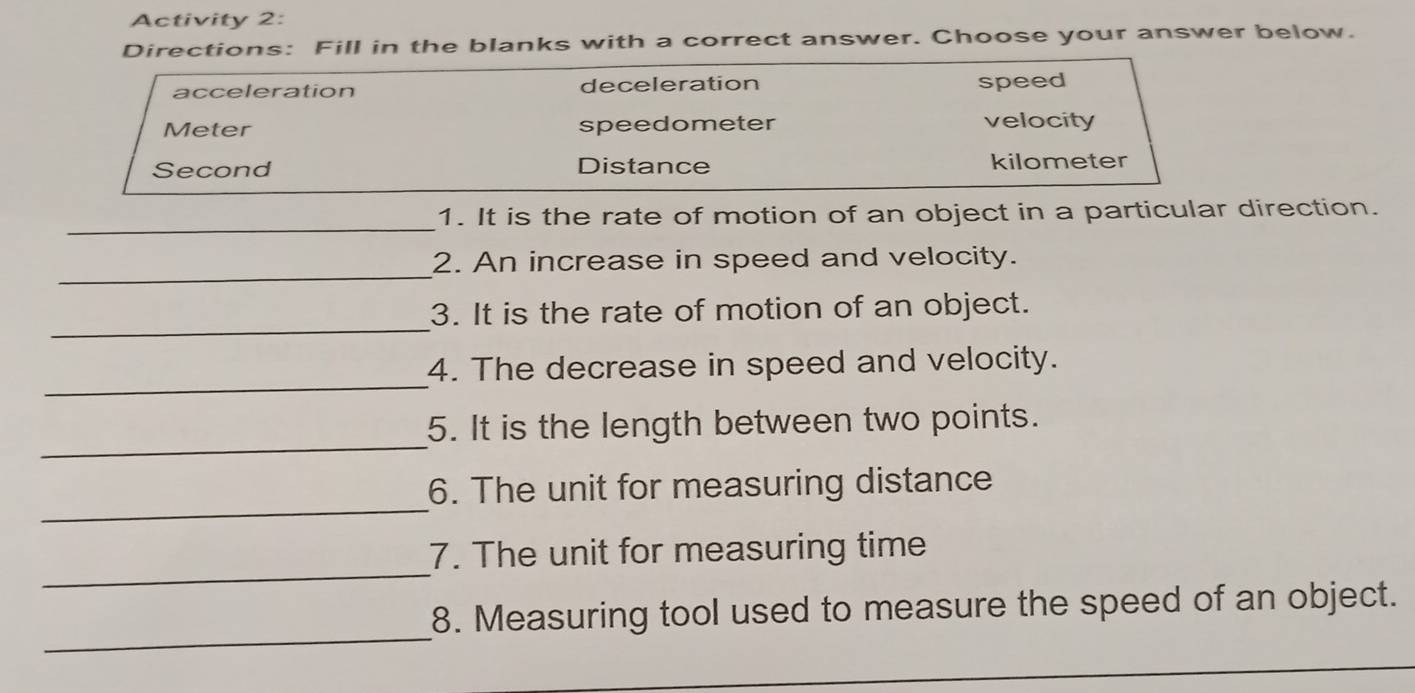 Activity 2:
Directions: Fill in the blanks with a correct answer. Choose your answer below.
acceleration deceleration speed
Meter speedometer velocity
Second Distance kilometer
_
1. It is the rate of motion of an object in a particular direction.
_
2. An increase in speed and velocity.
_
3. It is the rate of motion of an object.
_
4. The decrease in speed and velocity.
_
5. It is the length between two points.
_
6. The unit for measuring distance
_
7. The unit for measuring time
_
8. Measuring tool used to measure the speed of an object.
_