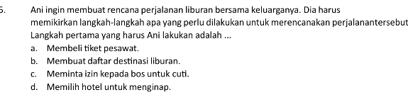 Ani ingin membuat rencana perjalanan liburan bersama keluarganya. Dia harus
memikirkan langkah-langkah apa yang perlu dilakukan untuk merencanakan perjalanantersebut
Langkah pertama yang harus Ani lakukan adalah ...
a. Membeli tiket pesawat.
b. Membuat daftar destinasi liburan.
c. Meminta izin kepada bos untuk cuti.
d. Memilih hotel untuk menginap.