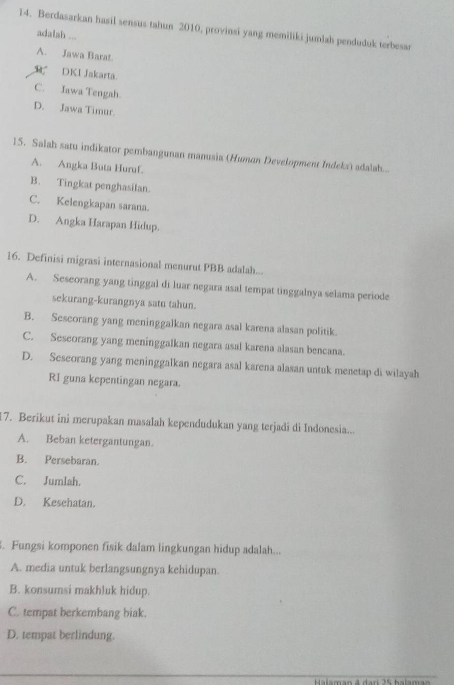 Berdasarkan hasil sensus tahun 2010, provinsi yang memiliki jumlah penduduk terbesar
adalah ...
A. Jawa Barat.
R DKI Jakarta.
C. Jawa Tengah.
D. Jawa Timur.
15. Salah satu indikator pembangunan manusia (Human Development Indeks) adalah...
A. Angka Buta Huruf.
B. Tingkat penghasilan.
C. Kelengkapan sarana.
D. Angka Harapan Hidup.
16. Definisi migrasi internasional menurut PBB adalah...
A. Seseorang yang tinggal di luar negara asal tempat tinggalnya selama periode
sekurang-kurangnya satu tahun.
B. Seseorang yang meninggalkan negara asal karena alasan politik.
C. Seseorang yang meninggalkan negara asal karena alasan bencana.
D. Seseorang yang meninggalkan negara asal karena alasan untuk menetap di wilayah
RI guna kepentingan negara.
17. Berikut ini merupakan masalah kependudukan yang terjadi di Indonesia...
A. Beban ketergantungan.
B. Persebaran.
C. Jumlah.
D. Kesehatan.
. Fungsi komponen fisik dalam lingkungan hidup adalah...
A. media untuk berlangsungnya kehidupan.
B. konsumsi makhluk hidup.
C. tempat berkembang biak.
D. tempat berlindung.
_
H alaman 4 dari 25 halama