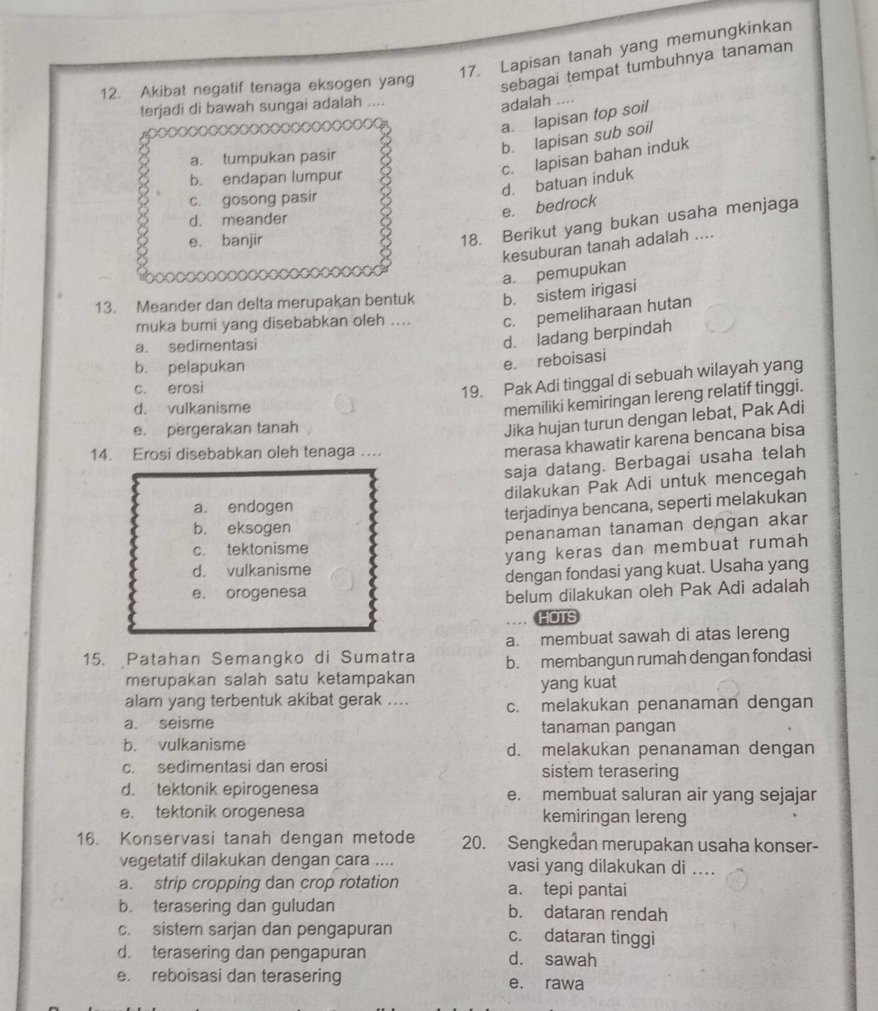 Lapisan tanah yang memungkinkan
12. Akibat negatif tenaga eksogen yang
sebagai tempat tumbuhnya tanaman
terjadi di bawah sungai adalah
adalah ....
a. lapisan top soil
b. lapisan sub soil
c. lapisan bahan induk
a. tumpukan pasir
b. endapan lumpur
d. batuan induk
c. gosong pasir
d. meander
e. bedrock
e. banjir
18. Berikut yang bukan usaha menjaga
kesuburan tanah adalah ....
a. pemupukan
13. Meander dan delta merupakan bentuk
b. sistem irigasi
muka bumi yang disebabkan oleh ....
c. pemeliharaan hutan
a. sedimentasi
d. ladang berpindah
b. pelapukan
e. reboisasi
c. erosi
19. Pak Adi tinggal di sebuah wilayah yang
d. vulkanisme
memiliki kemiringan lereng relatif tinggi.
e. pergerakan tanah
Jika hujan turun dengan lebat, Pak Adi
14. Erosi disebabkan oleh tenaga ....
merasa khawatir karena bencana bisa
saja datang. Berbagai usaha telah
dilakukan Pak Adi untuk mencegah
a. endogen
terjadinya bencana, seperti melakukan
b. eksogen
c. tektonisme penanaman tanaman dengan akar
d. vulkanisme yang keras dan membuat rumah
dengan fondasi yang kuat. Usaha yang
e. orogenesa belum dilakukan oleh Pak Adi adalah
HOTS
a. membuat sawah di atas lereng
15. Patahan Semangko di Sumatra
b. membangun rumah dengan fondasi
merupakan salah satu ketampakan
yang kuat
alam yang terbentuk akibat gerak ....
c. melakukan penanaman dengan
a. seisme
tanaman pangan
b. vulkanisme d. melakukan penanaman dengan
c. sedimentasi dan erosi sistem terasering
d. tektonik epirogenesa e. membuat saluran air yang sejajar
e. tektonik orogenesa kemiringan lereng
16. Konservasi tanah dengan metode 20. Sengkedan merupakan usaha konser-
vegetatif dilakukan dengan cara .... vasi yang dilakukan di ....
a. strip cropping dan crop rotation a. tepi pantai
b. terasering dan guludan b. dataran rendah
c. sistem sarjan dan pengapuran c. dataran tinggi
d. terasering dan pengapuran d. sawah
e. reboisasi dan terasering e. rawa