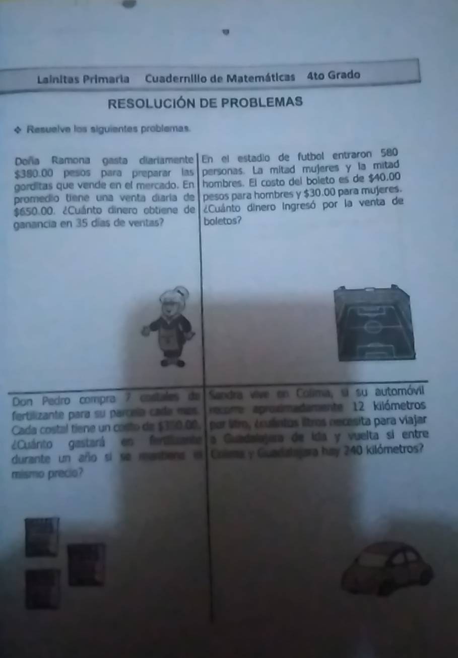 Lainitas Primaria Cuadernilio de Matemáticas 4to Grado 
RESOLUCIÓN DE PROBLEMAS 
+ Resuelve los siguientes problemas. 
Doña Ramona gasta diariamente En el estadio de futbol entraron 580
$380.00 pesos para preparar las personas. La mitad mujeres y la mitad 
gorditas que vende en el mercado. En hombres. El costo del boleto es de $40.00
promedio tiene una venta diaría de pesos para hombres y $30.00 para mujeres.
$650.00. ¿Cuánto dínero obtiene de ¿Cuánto dinero ingresó por la venta de 
ganancia en 35 días de ventas? boletos? 
Don Pedro compra 7 costales de Sandra vive en Colima, si su automóvil 
fertilizante para su parceía cada más rcome aproximadamente 12 kilómetros
Cada costal tiene un costo de $350.00. por lítm, éculntos lltros necesita para viajar 
¿Cuárito gastará en ferdizante a Guadalajera de ida y vuelta si entre 
durante un año si se mantiens in Colma y Guadalajara hay 240 kilómetros? 
mismo precio?