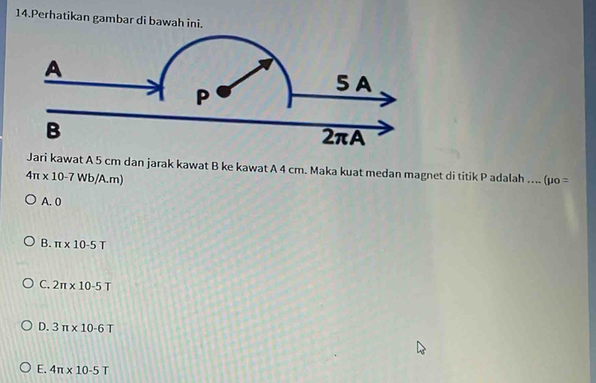 Perhatikan gambar di bawah ini.
Jari kawat A 5 cm dan jarak kawat B ke kawat A 4 cm. Maka kuat medan magnet di titik P adalah .... (mu _0=
4π * 10-7Wb/A.m)
A. 0
B. π * 10-5T
C. 2π * 10-5T
D. 3π * 10-6T
E. 4π * 10-5T