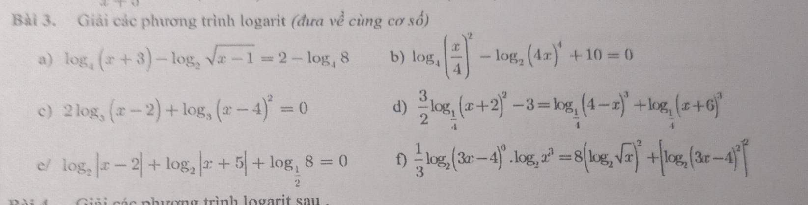 ,(c)(t)
Bài 3. Giải các phương trình logarit (đưa về cùng cơ số) 
a) log _4(x+3)-log _2sqrt(x-1)=2-log _48 b) log _4( x/4 )^2-log _2(4x)^4+10=0
c) 2log _3(x-2)+log _3(x-4)^2=0
d)  3/2 log _ 1/4 (x+2)^2-3=log _ 1/4 (4-x)^3+log _ 1/4 (x+6)^3
e/ log _2|x-2|+log _2|x+5|+log _ 1/2 8=0
f)  1/3 log _2(3x-4)^6.log _2x^3=8(log _2sqrt(x))^2+[log _2(3x-4)^2]^2
séa phuơng trình logarit sau