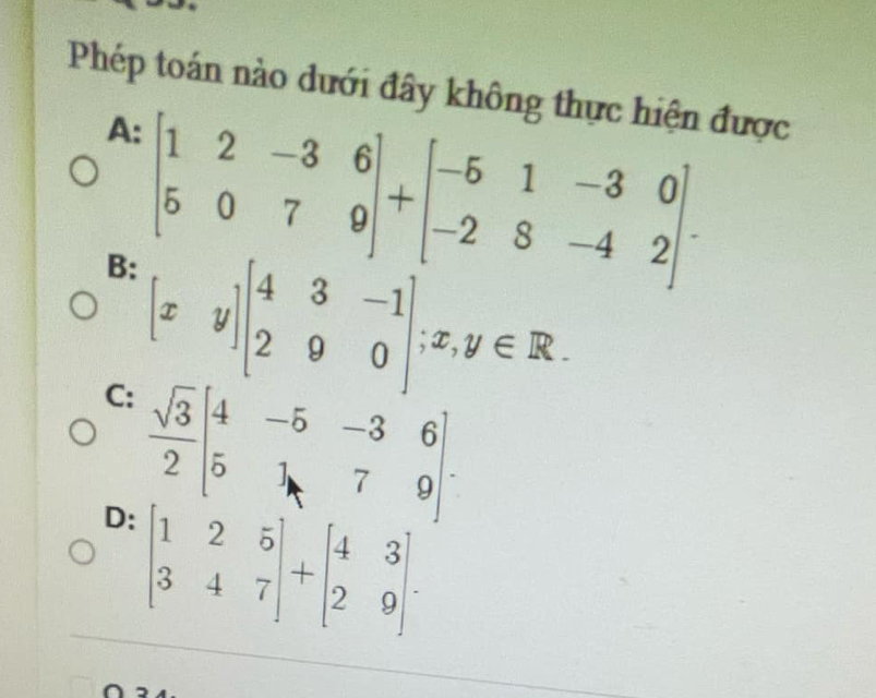 Phép toán nào dưới đây không thực hiện được
A:
B: beginbmatrix 1&2&-3&6 5&0&7&9endbmatrix +beginbmatrix -5&1&-3&0 -2&8&-4&2endbmatrix. 
C: [xy]beginbmatrix 4&3&-1 2&9&0endbmatrix; x,y∈ R.
 sqrt(3)/2 beginbmatrix 4&-5&-3&6 5&1&7&9endbmatrix.
D: beginbmatrix 1&2&5 3&4&7endbmatrix +beginbmatrix 4&3 2&9endbmatrix.