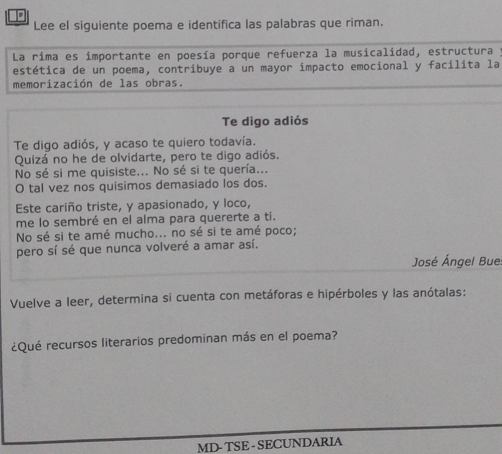 Lee el siguiente poema e identifica las palabras que riman. 
La rima es importante en poesía porque refuerza la musicalidad, estructura y 
estética de un poema, contribuye a un mayor impacto emocional y facilita la 
memorización de las obras. 
Te digo adiós 
Te digo adiós, y acaso te quiero todavía. 
Quizá no he de olvidarte, pero te digo adiós. 
No sé si me quisiste... No sé si te quería... 
O tal vez nos quisimos demasiado los dos. 
Este cariño triste, y apasionado, y loco, 
me lo sembré en el alma para quererte a ti. 
No sé si te amé mucho... no sé si te amé poco; 
pero sí sé que nunca volveré a amar así. 
José Ángel Bue 
Vuelve a leer, determina si cuenta con metáforas e hipérboles y las anótalas: 
¿Qué recursos literarios predominan más en el poema? 
MD- TSE - SECUNDARIA