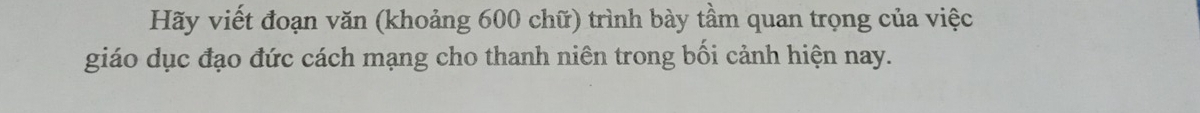 Hãy viết đoạn văn (khoảng 600 chữ) trình bày tầm quan trọng của việc 
giáo dục đạo đức cách mạng cho thanh niên trong bối cảnh hiện nay.