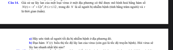 Giả sử sự lây lan của một loại virus ở một địa phương có thể được mô hình hoá bằng hàm số
N(t)=-t^3+12t^2, 0≤ t≤ 12 , trong đó N là số người bị nhiễm bệnh (tính bằng trăm người) và t 
là thời gian (tuần). 
a) Hãy ước tính số người tối đa bị nhiễm bệnh ở địa phương đó. 
b) Đạo hàm N(t) biểu thị tốc độ lây lan của virus (còn gọi là tốc độ truyền bệnh). Hỏi virus sẽ 
lây lan nhanh nhất khi nào?