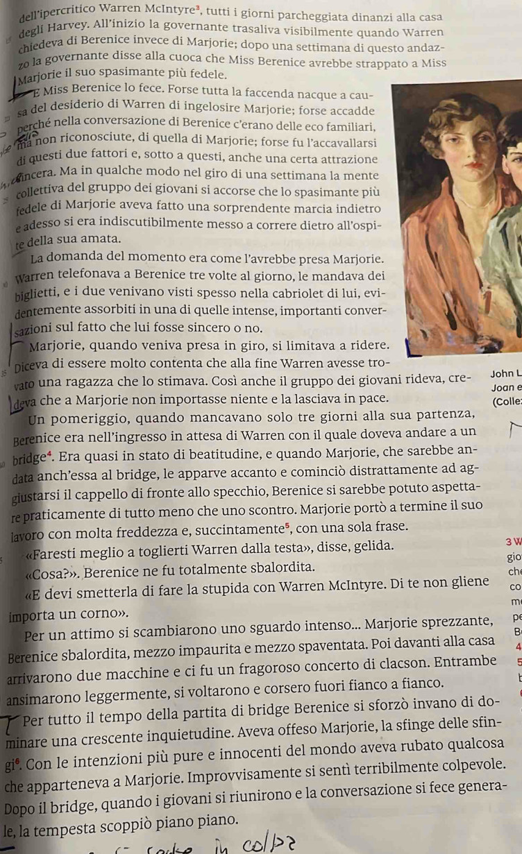 dell'ipercritico Warren McIntyre³, tutti i giorni parcheggiata dinanzi alla casa
degli Harvey. All’inizio la governante trasaliva visibilmente quando Warren
chiedeva di Berenice invece di Marjorie; dopo una settimana di questo andaz-
o la governante disse alla cuoca che Miss Berenice avrebbe strappato a Miss
Marjorie il suo spasimante più fedele.
E Miss Berenice lo fece. Forse tutta la faccenda nacque a cau-
sa del desiderio di Warren di ingelosire Marjorie; forse accadde
berché nella conversazione di Berenice c’erano delle eco familiari.
ma non riconosciute, di quella di Marjorie; forse fu l’accavallarsi
di questi due fattori e, sotto a questi, anche una certa attrazione
a incera. Ma in qualche modo nel giro di una settimana la mente
v collettiva del gruppo dei giovani si accorse che lo spasimante più
fedele di Marjorie aveva fatto una sorprendente marcia indietro
e adesso si era indiscutibilmente messo a correre dietro all’ospi-
te della sua amata.
La domanda del momento era come l’avrebbe presa Marjorie.
warren telefonava a Berenice tre volte al giorno, le mandava dei
biglietti, e i due venivano visti spesso nella cabriolet di lui, evi-
dentemente assorbiti in una di quelle intense, importanti conver-
sazioni sul fatto che lui fosse sincero o no.
Marjorie, quando veniva presa in giro, si limitava a ridere.
s Diceva di essere molto contenta che alla fine Warren avesse tro-
vato una ragazza che lo stimava. Così anche il gruppo dei giovani rideva, cre- John L
Joan e
deva che a Marjorie non importasse niente e la lasciava in pace.
Un pomeriggio, quando mancavano solo tre giorni alla sua partenza, (Colle
Berenice era nell’ingresso in attesa di Warren con il quale doveva andare a un
bridge⁴. Era quasi in stato di beatitudine, e quando Marjorie, che sarebbe an-
data anch’essa al bridge, le apparve accanto e cominciò distrattamente ad ag-
giustarsi il cappello di fronte allo specchio, Berenice si sarebbe potuto aspetta-
re praticamente di tutto meno che uno scontro. Marjorie portò a termine il suo
lavoro con molta freddezza e, succintamente®, con una sola frase.
«Faresti meglio a toglierti Warren dalla testa», disse, gelida.
3 W
gio
«Cosa?». Berenice ne fu totalmente sbalordita.
ch
«E devi smetterla di fare la stupida con Warren McIntyre. Di te non gliene co
m
importa un corno».
Per un attimo si scambiarono uno sguardo intenso... Marjorie sprezzante, pe
Berenice sbalordita, mezzo impaurita e mezzo spaventata. Poi davanti alla casa B
arrivarono due macchine e ci fu un fragoroso concerto di clacson. Entrambe
ansimarono leggermente, si voltarono e corsero fuori fianco a fianco.
Per tutto il tempo della partita di bridge Berenice si sforzò invano di do-
minare una crescente inquietudine. Aveva offeso Marjorie, la sfinge delle sfin-
gi®. Con le intenzioni più pure e innocenti del mondo aveva rubato qualcosa
che apparteneva a Marjorie. Improvvisamente si sentì terribilmente colpevole.
Dopo il bridge, quando i giovani si riunirono e la conversazione si fece genera-
le, la tempesta scoppiò piano piano.