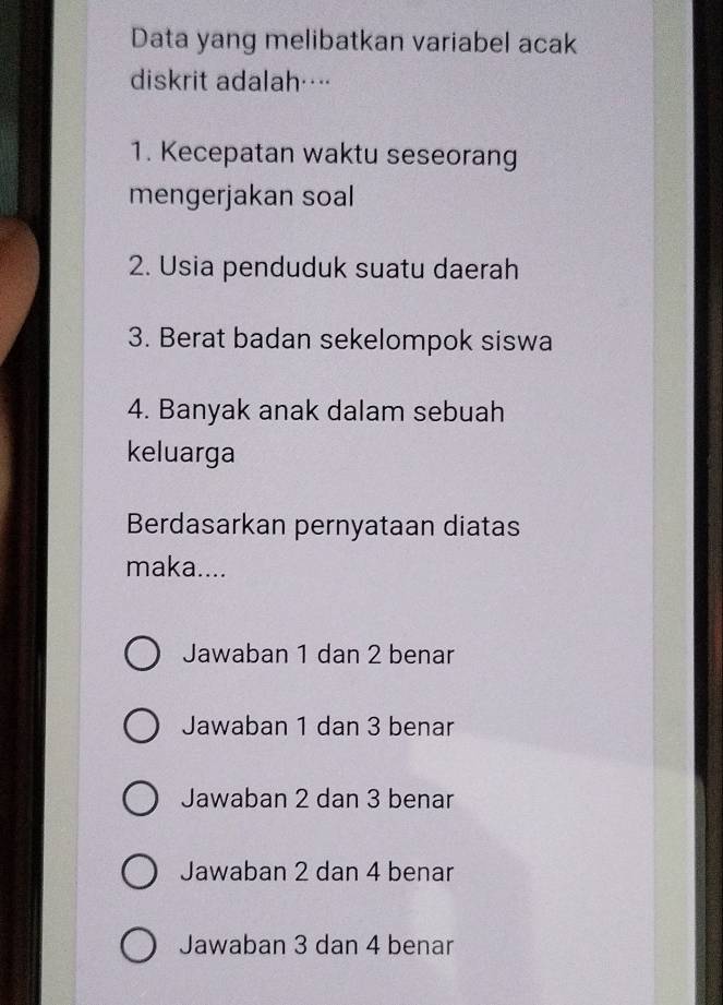 Data yang melibatkan variabel acak
diskrit adalah…
1. Kecepatan waktu seseorang
mengerjakan soal
2. Usia penduduk suatu daerah
3. Berat badan sekelompok siswa
4. Banyak anak dalam sebuah
keluarga
Berdasarkan pernyataan diatas
maka....
Jawaban 1 dan 2 benar
Jawaban 1 dan 3 benar
Jawaban 2 dan 3 benar
Jawaban 2 dan 4 benar
Jawaban 3 dan 4 benar