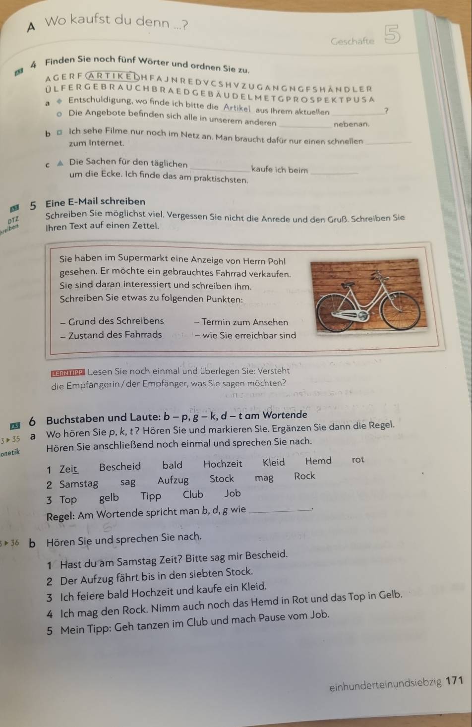 A Wo kaufst du denn ...?
Geschäfte
* 4 Finden Sie noch fünf Wörter und ordnen Sie zu.
A G E R F  A R T I K E D H F A J N R E D V C S H V Z U G A N G N G F S H ÄN D L E R
Ü L F E R G EB R A U CH B R A E D G EB Ä U D E L M E T G P R O S PE K T PU S A
a ◆ Entschuldigung, wo finde ich bitte die Artikel aus Ihrem aktuellen_
?
_
o Die Angebote befinden sich alle in unserem anderen
nebenan.
b € Ich sehe Filme nur noch im Netz an. Man braucht dafür nur einen schnellen_
zum Internet.
c ▲ Die Sachen für den täglichen_ kaufe ich beim_
um die Ecke. Ich finde das am praktischsten.
5 Eine E-Mail schreiben
DTZ
Schreiben Sie möglichst viel. Vergessen Sie nicht die Anrede und den Gruß. Schreiben Sie
reiben Ihren Text auf einen Zettel.
Sie haben im Supermarkt eine Anzeige von Herrn Pohl
gesehen. Er möchte ein gebrauchtes Fahrrad verkaufen.
Sie sind daran interessiert und schreiben ihm.
Schreiben Sie etwas zu folgenden Punkten:
- Grund des Schreibens - Termin zum Ansehen
- Zustand des Fahrrads - wie Sie erreichbar sind
ncel Lesen Sie noch einmal und überlegen Sie: Versteht
die Empfängerin/der Empfänger, was Sie sagen möchten?
6 Buchstaben und Laute: b - p, g - k, d - t am Wortende
3P35 a Wo hören Sie p, k, t ? Hören Sie und markieren Sie. Ergänzen Sie dann die Regel.
onetik Hören Sie anschließend noch einmal und sprechen Sie nach.
1 Z et Bescheid bald Hochzeit Kleid Hemd rot
2 Samstag sag    Aufzug Stock mag Rock
3 Top gelb Tipp Club Job
Regel: Am Wortende spricht man b, d, g wie _.
3>36 b Hören Sie und sprechen Sie nach.
1 Hast du am Samstag Zeit? Bitte sag mir Bescheid.
2 Der Aufzug fährt bis in den siebten Stock.
3 Ich feiere bald Hochzeit und kaufe ein Kleid.
4 Ich mag den Rock. Nimm auch noch das Hemd in Rot und das Top in Gelb.
5 Mein Tipp: Geh tanzen im Club und mach Pause vom Job.
einhunderteinundsiebzig 171