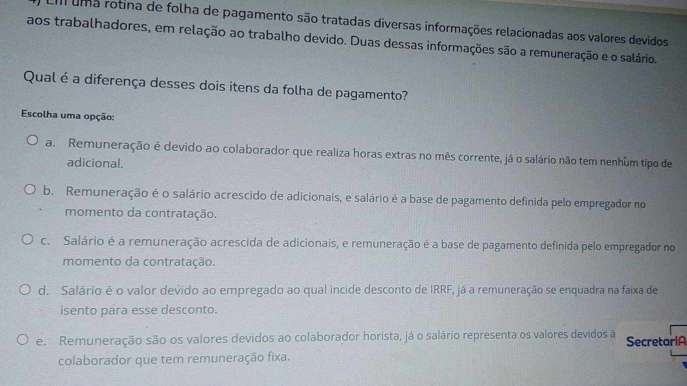 Em uma rotina de folha de pagamento são tratadas diversas informações relacionadas aos valores devidos
aos trabalhadores, em relação ao trabalho devido. Duas dessas informações são a remuneração e o salário.
Qual é a diferença desses dois itens da folha de pagamento?
Escolha uma opção:
a. Remuneração é devido ao colaborador que realiza horas extras no mês corrente, já o salário não tem nenhum tipo de
adicional.
b. Remuneração é o salário acrescido de adicionais, e salário é a base de pagamento definida pelo empregador no
momento da contratação.
c. Salário é a remuneração acrescida de adicionais, e remuneração é a base de pagamento definida pelo empregador no
momento da contratação.
d. Salário é o valor devido ao empregado ao qual incide desconto de IRRF, já a remuneração se enquadra na faixa de
isento pára esse desconto.
e. Remuneração são os valores devidos ao colaborador horista, já o salário representa os valores devidos à SecretarIA
colaborador que tem remuneração fixa.