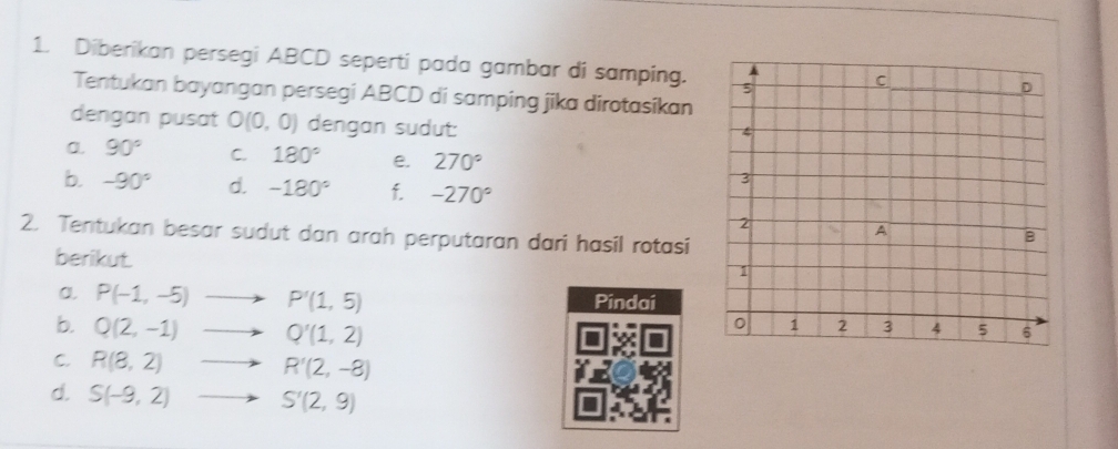 Diberikan persegi ABCD seperti pada gambar di samping. 
Tentukan bayangan persegi ABCD di samping jika dirotasikan 
dengan pusat O(0,0) dengan sudut: 
a. 90° C. 180° e. 270°
b. -90° d. -180° f. -270°
2. Tentukan besar sudut dan arah perputaran dari hasil rotasi 
berikut. 
a. P(-1,-5) P'(1,5) Pindai 
b. Q(2,-1) Q'(1,2)
C. R(8,2) R'(2,-8)
d. S(-9,2) S'(2,9)