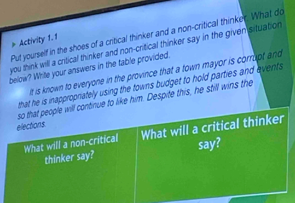 Put yourself in the shoes of a critical thinker and a non-critical thinker. What do 
Activity 1.1 
you think will a critical thinker and non-critical thinker say in the given situation 
below? Write your answers in the table provided. 
It is known to everyone in the province that a town mayor is corrupt and 
that he is inappropriately using the towns budget to hold parties and events 
so that people will continue to like him. Despite this, he still wins the 
elections 
What will a non-critical What will a critical thinker 
thinker say? say?