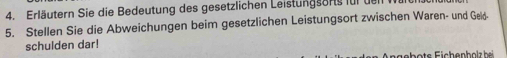 Erläutern Sie die Bedeutung des gesetzlichen Leistungsorts für de 
5. Stellen Sie die Abweichungen beim gesetzlichen Leistungsort zwischen Waren- und Geld- 
schulden dar!