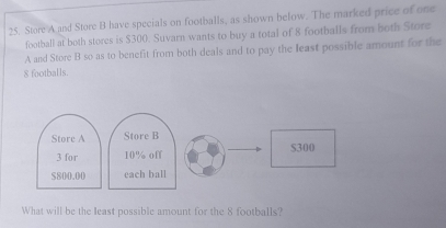 Store A and Store B have specials on footballs, as shown below. The marked price of one 
football at both stores is $300. Suvarn wants to buy a total of 8 footballs from both Store 
A and Store B so as to benefit from both deals and to pay the least possible amount for the
8 footballs. 
Store A Store B
3 for 10% off S300
$800.00 each ball 
What will be the least possible amount for the 8 footballs?