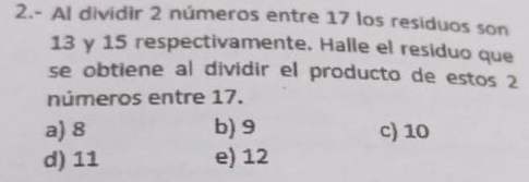 2.- Al dividir 2 números entre 17 los residuos son
13 y 15 respectivamente. Halle el residuo que
se obtiene al dividir el producto de estos 2
números entre 17.
a) 8 b) 9 c) 10
d) 11 e) 12