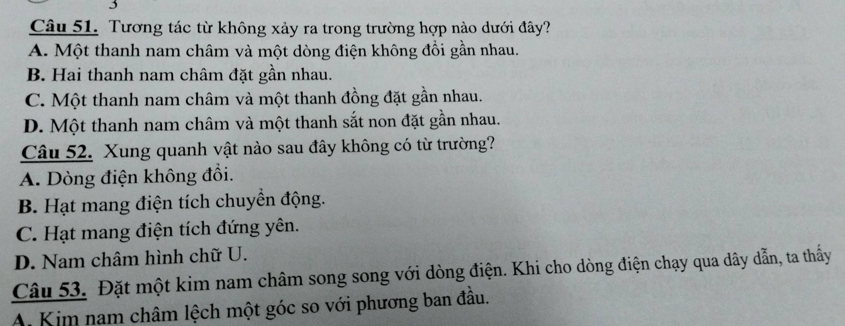 Tương tác từ không xảy ra trong trường hợp nào dưới đây?
A. Một thanh nam châm và một dòng điện không đổi gần nhau.
B. Hai thanh nam châm đặt gần nhau.
C. Một thanh nam châm và một thanh đồng đặt gần nhau.
D. Một thanh nam châm và một thanh sắt non đặt gần nhau.
Câu 52. Xung quanh vật nào sau đây không có từ trường?
A. Dòng điện không đổi.
B. Hạt mang điện tích chuyển động.
C. Hạt mang điện tích đứng yên.
D. Nam châm hình chữ U.
Câu 53. Đặt một kim nam châm song song với dòng điện. Khi cho dòng điện chạy qua dây dẫn, ta thấy
A. Kim nam châm lệch một góc so với phương ban đầu.