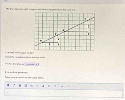 The grid shows two right triangles, each with its longest sids on the same tine 
a. Are the two trangles smdlar? 
Salect the correct choicé from the drop down. 
The Two tranghes are v 
Explain how you know. 
Type your respoise in the space betow 
B r u q x :□