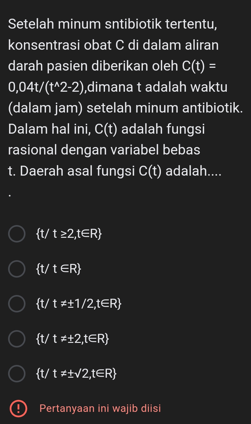 Setelah minum sntibiotik tertentu,
konsentrasi obat C di dalam aliran
darah pasien diberikan oleh C(t)=
0,04t/(t^(wedge)2-2) ,dimana t adalah waktu
(dalam jam) setelah minum antibiotik.
Dalam hal ini, C(t) adalah fungsi
rasional dengan variabel bebas
t. Daerah asal fungsi C(t) adalah....
 t/t≥ 2,t∈ R
 t/t∈ R
 t/ t!= ± 1/2,t∈ R
ft/ t!= ± 2,t∈ R
 t/t!= ± sqrt(2),t∈ R
Pertanyaan ini wajib diisi