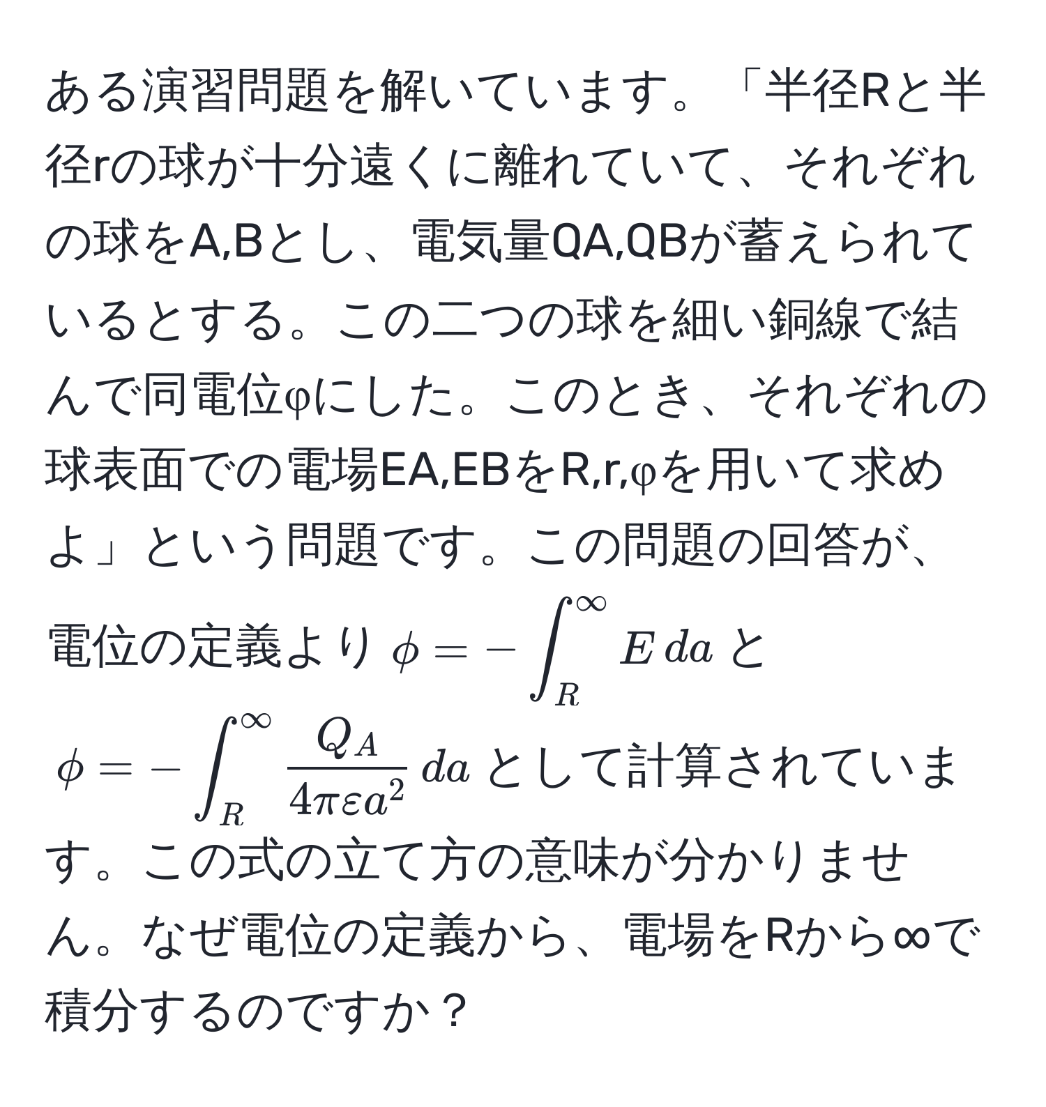 ある演習問題を解いています。「半径Rと半径rの球が十分遠くに離れていて、それぞれの球をA,Bとし、電気量QA,QBが蓄えられているとする。この二つの球を細い銅線で結んで同電位φにした。このとき、それぞれの球表面での電場EA,EBをR,r,φを用いて求めよ」という問題です。この問題の回答が、電位の定義より$phi = -∈t_R^((∈fty) E , da$と$phi = -∈t_R^(∈fty) fracQ_A)4π varepsilon a^2 , da$として計算されています。この式の立て方の意味が分かりません。なぜ電位の定義から、電場をRから∞で積分するのですか？