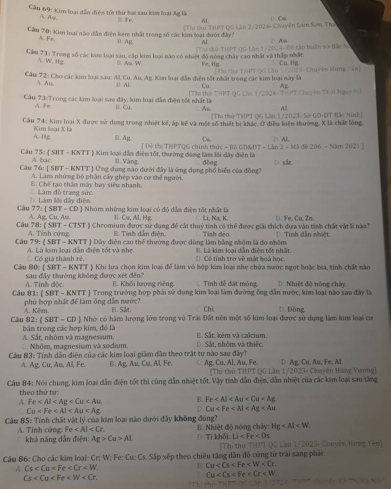 Kim loại dẫn điện tốt thứ hai sau kim loại Ag là Al. D Cu.
A. Au.
B. Fe.
Câu 70: Kim loại nào dẫn điện kém nhất trong số các kim loại dưới đây? [Thi thủ THPT QG Lần 2/2024- Chuyên Lam Sơn, Tha
A. Fe. B. Ag Al. □ . Au.
[Thi thứ THPT QG Lân 1/2024- Đề tập huân sở Bắc N)
Câu 71: Trong số các kim loại sau, cập kim loại nào có nhiệt độ nóng chảy cao nhất và thấp nhất:
A. W, Hg
B. Au, W. Fe, Hg. Cu, Hg.
[Thị thư THPT QG Lần 1 /2023- Chuyên Hưng Yên]
Câu 72: Cho các kim loại sau: Al, Cu, Au, Ag. Kim loại dẫn điện tốt nhất trong các kim loại này là
A. Au. B. Al Cu.
Ag
Câu 73:Trong các kim loại sau đây, kim loại dẫn điện tốt nhất là [Thì thử THPT QG Lần 1/2024- THPT Chuyên Thái Nguyên]
A. Fe. B. Cu, Al.
Au.
[Thí thử THPT QG Lần 1/2023- Sở GD-ĐT Bắc Ninh]
Cầu 74: Kim loại X được sử dụng trong nhiệt kế, áp kế và một số thiết bị khác. Ở điều kiện thưởng, X là chất lỏng.
Kim loại X là
A. Hg. B. Ag. Cu. D. Al,
[ Đề thi THPTQG chính thức - Bộ GD&ĐT - Lần 2 - Mã đề 206 - Năm 2021 ]
Câu 75:  SBT - KNTT  Kim loại dẫn điện tốt, thường dùng làm lõi dây điện là
A. bạc. B. Vàng. đồng.
Câu 76:  SBT - KNTT  Ứng dụng nào dưới đãy là ứng dụng phổ biến của đồng? D. sắt.
A. Làm những bộ phận cấy ghép vào cơ thế người.
B. Chế tạo thân máy bay siêu nhanh.
Làm đồ trang sức.
D. Làm lõi dây điện.
Câu 77:  SBT - CD  Nhóm những kim loại có độ dẫn điện tốt nhất là
A. Ag, Cu, Au. B. Cu, Al, Hg C. Li, Na, K. D. Fe, Cu, Zn.
Câu 78:  SBT - CTST  Chromium được sử dụng để cắt thuỷ tinh có thế được giải thích dựa vào tính chất vật lí nào?
A. Tính cứng. B. Tính dẫn điện. Tính dẻo. D. Tính dẫn nhiệt.
Câu 79:  SBT - KNTT  Dây điện cao thế thường được dùng làm bằng nhôm là do nhôm
A. Là kim loại dẫn điện tốt và nhẹ. B. Là kim loại dẫn điên tốt nhất.
ó Có giá thành rẻ. D. Có tính trơ về mặt hoá học.
Câu 80:  SBT - KNTT  Khi lựa chọn kim loại để làm vỏ hộp kim loại nhẹ chứa nước ngọt hoặc bia, tính chất nào
sau đây thường không được xét đến?
A. Tính độc. B. Khối lượng riêng. Tính dễ dát mỏng. D. Nhiệt độ nóng chảy.
Câu 81:  SBT - KNTT  Trong trường hợp phải sử dụng kim loại làm đường ống dẫn nước, kim loại nào sau đây là
phù hợp nhất để làm ống dẫn nước?
A. Kẽm. B. Sắt. Chì. D. Đồng.
Câu 82:  SBT-CD # Nhờ có hàm lượng lớn trong vỏ Trái Đất nên một số kim loại được sử dụng làm kim loại cơ
bản trong các hợp kim, đó là
A. Sắt, nhôm và magnesium. B. Sắt, kém và calcium.
Nhôm, magnesium và sodium. D. Sắt, nhôm và thiếc.
Câu 83: Tính dẫn điện của các kim loại giảm dần theo trật tự nào sau đây?
A. Ag, Cu, Au, Al, Fe. B. Ag, Au, Cu, Al, Fe. Ag, Cu, Al, Au, Fe. D. Ag, Cu, Au, Fe, Al.
[Thi thử THPT QG Lần 1/2023- Chuyên Hùng Vương]
Câu 84: Nói chung, kim loại dẫn điện tốt thì cũng dẫn nhiệt tốt. Vậy tính dẫn điện, dẫn nhiệt của các kim loại sau tăng
theo thứ tự:
A. Fe
B. Fe
Cu
D Cu
Câu 85: Tính chất vật lý của kim loại nào dưới đây không đúng?
A. Tính cứng: Fe B. Nhiệt độ nóng chây: Hg
khả năng dẫn điện: Ag>Cu>Al. D Tỉ khối: Li
[Thi thư THPT QG Lần 1/2023- Chuyên Hưng Yên]
Câu 86: Cho các kim loại: Cr; W; Fe; Cu; Cs. Sắp xếp theo chiều tăng dần độ cứng từ trái sang phải:
A Cs
B Cu
Cs
Cu
Th thứ THP'   cuvên EPTN Hạ Nã